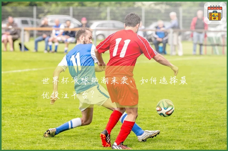 世界杯滚球热潮来袭，如何选择最优投注平台？