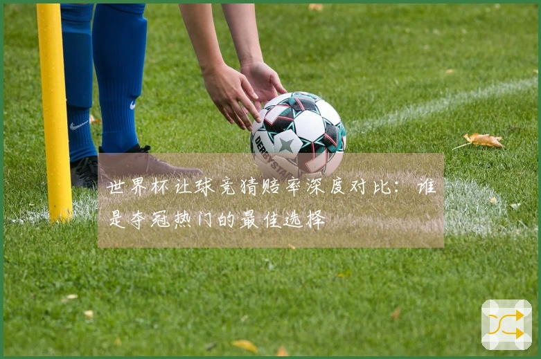 世界杯让球竞猜赔率深度对比：谁是夺冠热门的最佳选择