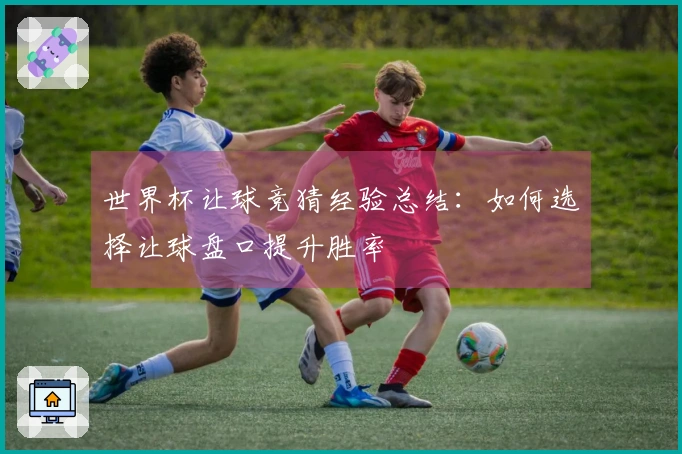 世界杯让球竞猜经验总结：如何选择让球盘口提升胜率